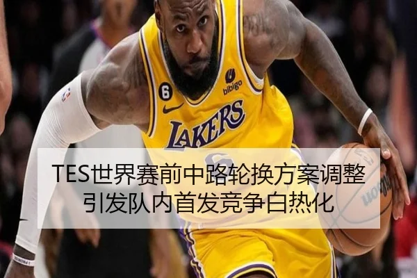 TES世界赛前中路轮换方案调整引发队内首发竞争白热化